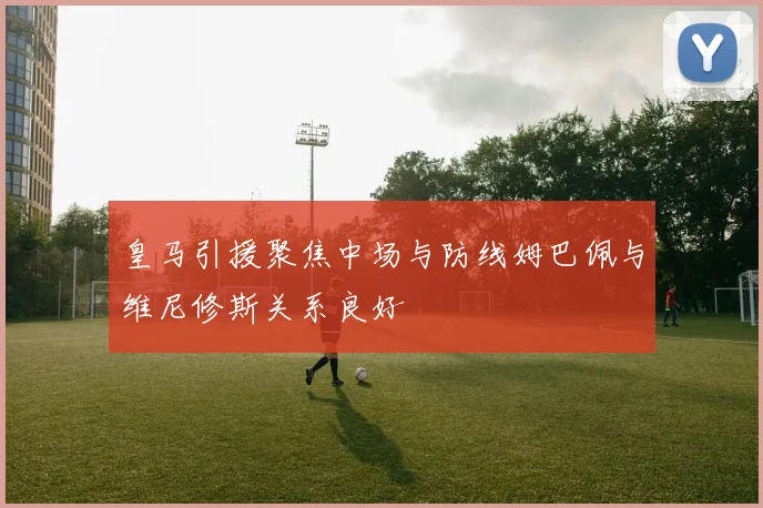 皇马引援聚焦中场与防线姆巴佩与维尼修斯关系良好