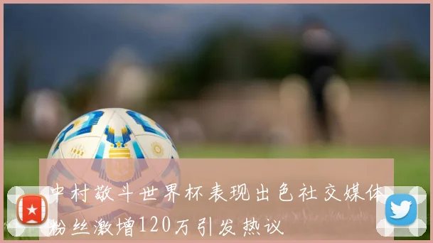 中村敬斗世界杯表现出色社交媒体粉丝激增120万引发热议