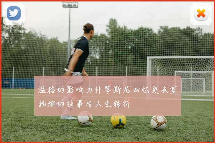 温格的影响力什琴斯尼回忆更衣室抽烟的往事与人生转折