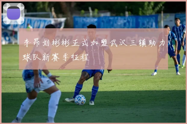 李昂刘彬彬正式加盟武汉三镇助力球队新赛季征程