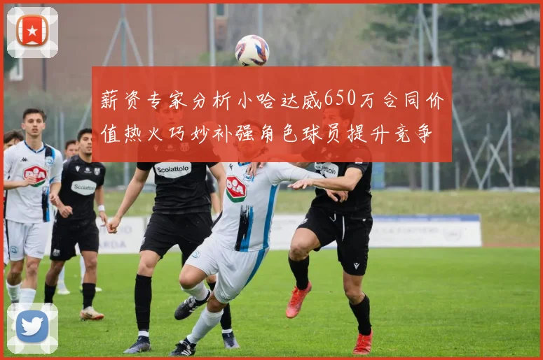 薪资专家分析小哈达威650万合同价值热火巧妙补强角色球员提升竞争力