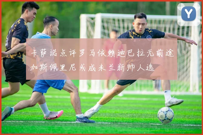 卡萨诺点评罗马依赖迪巴拉无前途加斯佩里尼或成米兰新帅人选