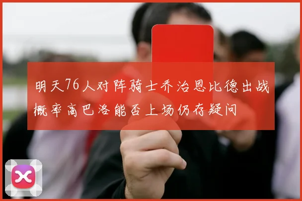明天76人对阵骑士乔治恩比德出战概率高巴洛能否上场仍存疑问