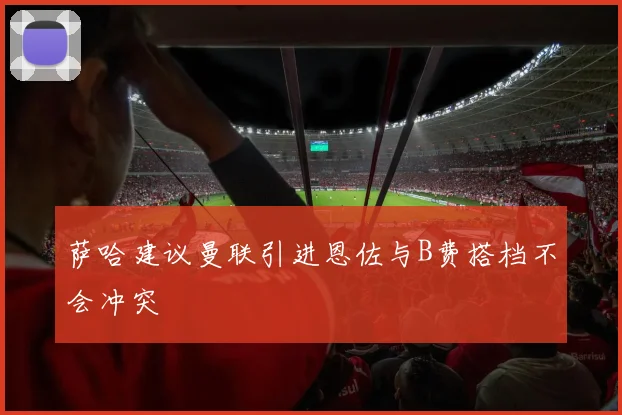 萨哈建议曼联引进恩佐与B费搭档不会冲突