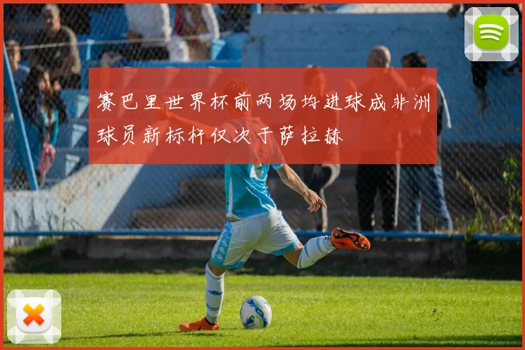 赛巴里世界杯前两场均进球成非洲球员新标杆仅次于萨拉赫