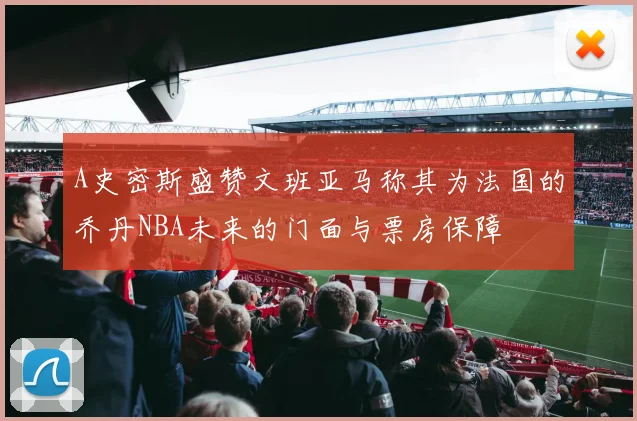 A史密斯盛赞文班亚马称其为法国的乔丹NBA未来的门面与票房保障