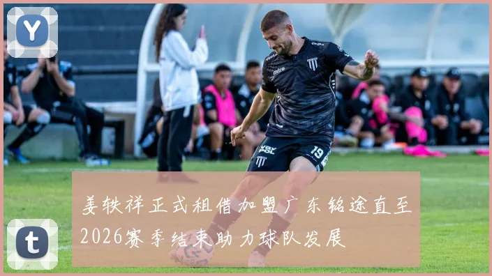 姜轶祥正式租借加盟广东铭途直至2026赛季结束助力球队发展