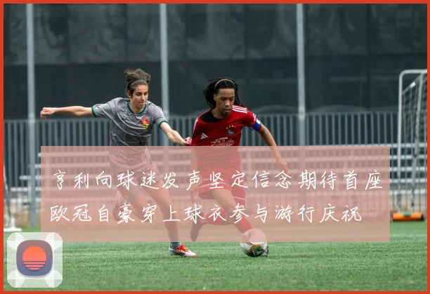 亨利向球迷发声坚定信念期待首座欧冠自豪穿上球衣参与游行庆祝