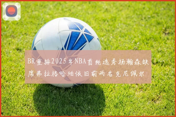 BR重排2025年NBA首轮选秀杨瀚森缺席弗拉格哈珀依旧前两名克尼佩尔锁定探花位