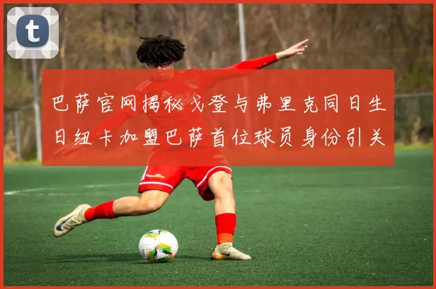 巴萨官网揭秘戈登与弗里克同日生日纽卡加盟巴萨首位球员身份引关注