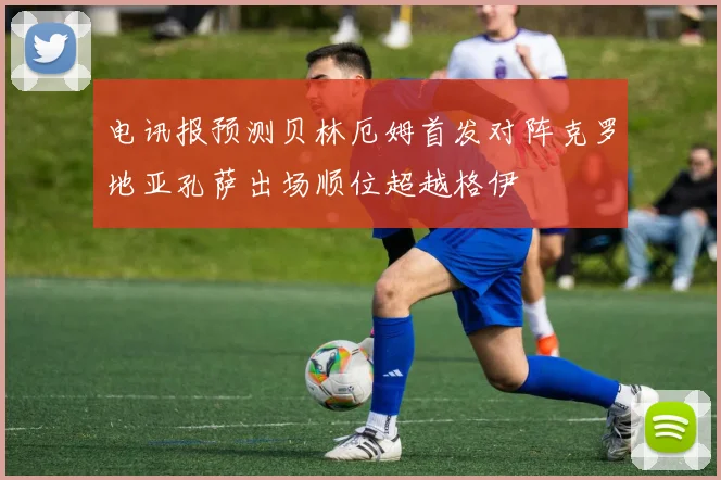 电讯报预测贝林厄姆首发对阵克罗地亚孔萨出场顺位超越格伊