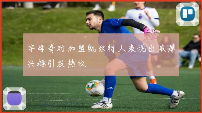 字母哥对加盟凯尔特人表现出浓厚兴趣引发热议