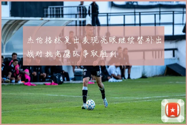 杰伦格林复出表现亮眼继续替补出战对抗老鹰队争取胜利