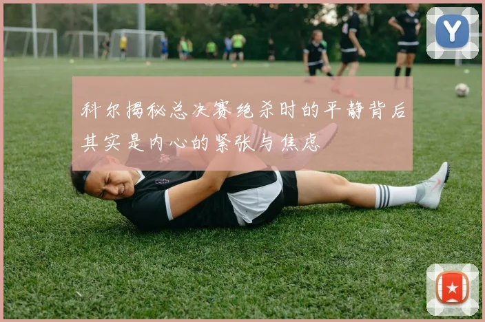科尔揭秘总决赛绝杀时的平静背后其实是内心的紧张与焦虑