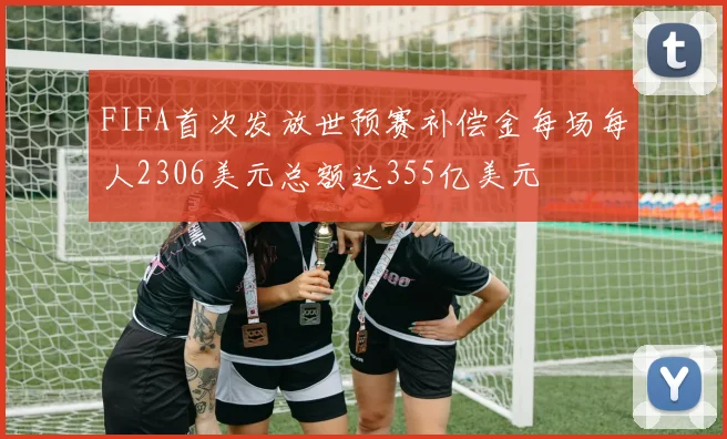 FIFA首次发放世预赛补偿金每场每人2306美元总额达355亿美元