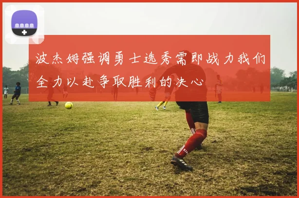 波杰姆强调勇士选秀需即战力我们全力以赴争取胜利的决心
