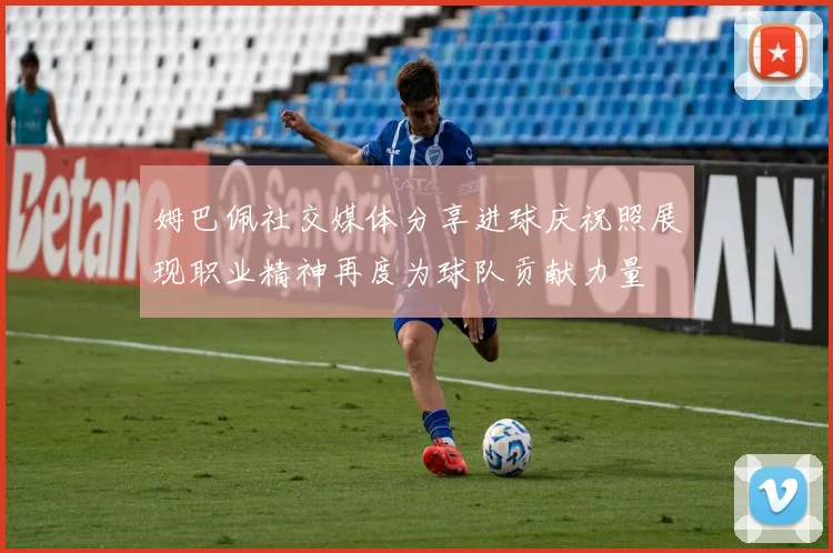 姆巴佩社交媒体分享进球庆祝照展现职业精神再度为球队贡献力量