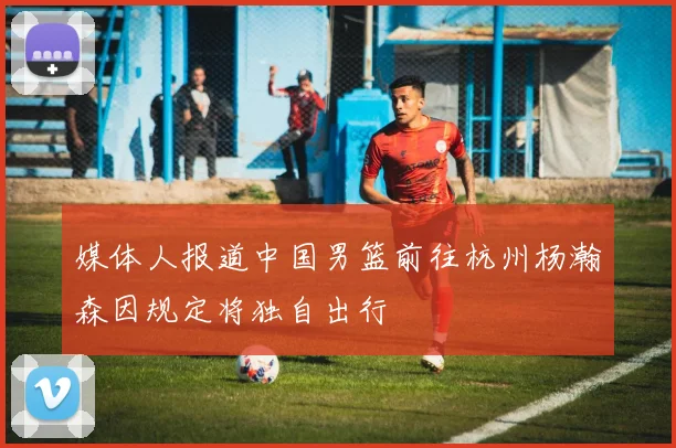 媒体人报道中国男篮前往杭州杨瀚森因规定将独自出行