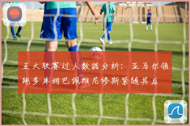 五大联赛过人数据分析：亚马尔领跑多库姆巴佩维尼修斯紧随其后