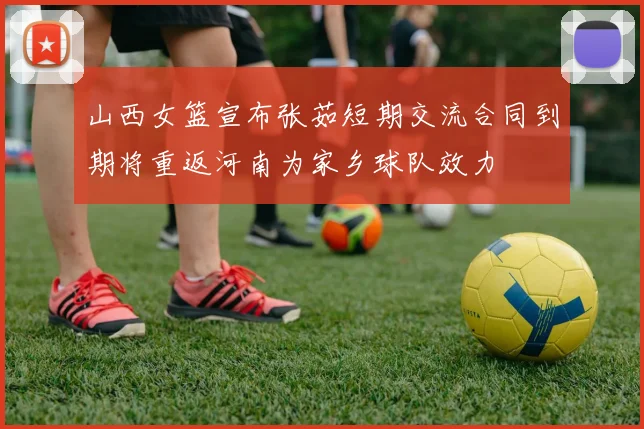 山西女篮宣布张茹短期交流合同到期将重返河南为家乡球队效力