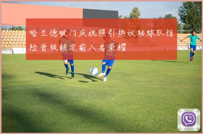 哈兰德破门庆祝照引热议助球队惊险晋级锁定前八名荣耀