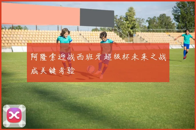 阿隆索迎战西班牙超级杯未来之战成关键考验