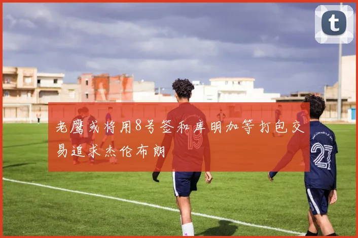 老鹰或将用8号签和库明加等打包交易追求杰伦布朗