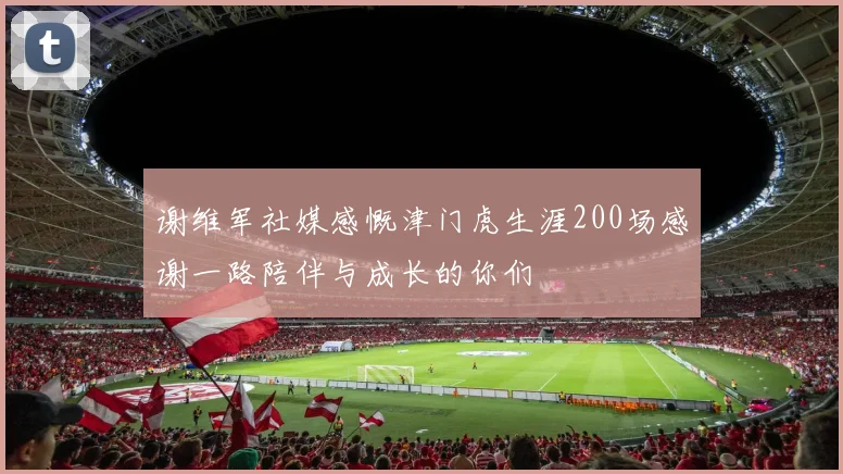 谢维军社媒感慨津门虎生涯200场感谢一路陪伴与成长的你们