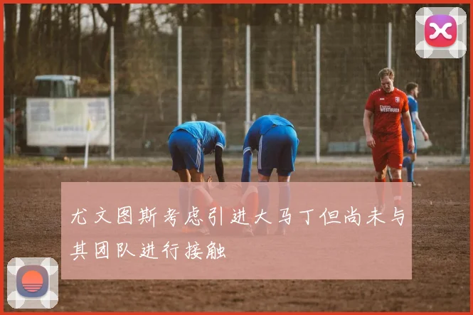 尤文图斯考虑引进大马丁但尚未与其团队进行接触