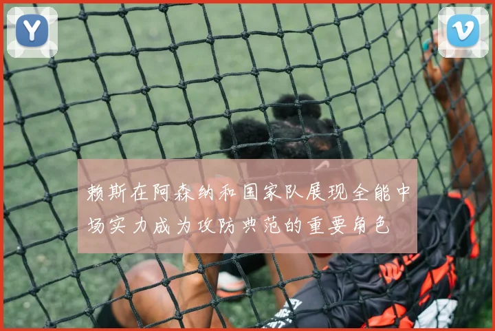 赖斯在阿森纳和国家队展现全能中场实力成为攻防典范的重要角色