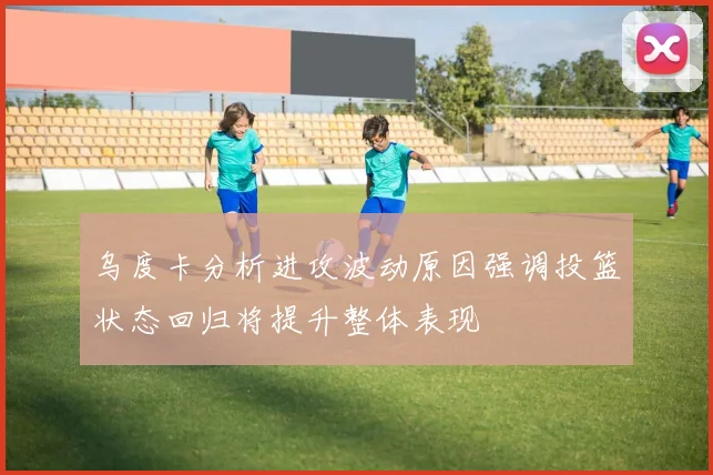 乌度卡分析进攻波动原因强调投篮状态回归将提升整体表现